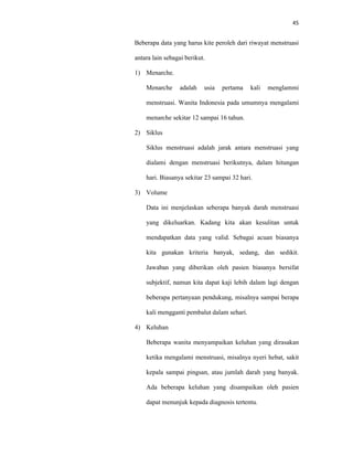 45
Beberapa data yang harus kite peroleh dari riwayat menstruasi
antara lain sebagai berikut.
1) Menarche.
Menarche adalah usia pertama kali menglammi
menstruasi. Wanita Indonesia pada umumnya mengalami
menarche sekitar 12 sampai 16 tahun.
2) Siklus
Siklus menstruasi adalah jarak antara menstruasi yang
dialami dengan menstruasi berikutnya, dalam hitungan
hari. Biasanya sekitar 23 sampai 32 hari.
3) Volume
Data ini menjelaskan seberapa banyak darah menstruasi
yang dikeluarkan. Kadang kita akan kesulitan untuk
mendapatkan data yang valid. Sebagai acuan biasanya
kita gunakan kriteria banyak, sedang, dan sedikit.
Jawaban yang diberikan oleh pasien biasanya bersifat
subjektif, namun kita dapat kaji lebih dalam lagi dengan
beberapa pertanyaan pendukung, misalnya sampai berapa
kali mengganti pembalut dalam sehari.
4) Keluhan
Beberapa wanita menyampaikan keluhan yang dirasakan
ketika mengalami menstruasi, misalnya nyeri hebat, sakit
kepala sampai pingsan, atau jumlah darah yang banyak.
Ada beberapa keluhan yang disampaikan oleh pasien
dapat menunjuk kepada diagnosis tertentu.
 