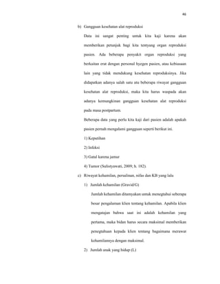 46
b) Gangguan kesehatan alat reproduksi
Data ini sangat penting untuk kita kaji karena akan
memberikan petunjuk bagi kita tentyang organ reproduksi
pasien. Ada beberapa penyakit organ reproduksi yang
berkaitan erat dengan personal hyegen pasien, atau kebiasaan
lain yang tidak mendukung kesehatan reproduksinya. Jika
didapatkan adanya salah satu atu beberapa riwayat gangguan
kesehatan alat reproduksi, maka kita harus waspada akan
adanya kemungkinan gangguan kesehatan alat reproduksi
pada masa postpartum.
Beberapa data yang perlu kita kaji dari pasien adalah apakah
pasien pernah mengalami gangguan seperti berikut ini.
1) Keputihan
2) Infeksi
3) Gatal karena jamur
4) Tumor (Sulistyawati, 2009; h. 182).
c) Riwayat kehamilan, persalinan, nifas dan KB yang lalu
1) Jumlah kehamilan (Gravid/G)
Jumlah kehamilan ditamyakan untuk menegtahui seberapa
besar pengalaman klien tentang kehamilan. Apabila klien
mengatajan bahwa saat ini adalah kehamilan yang
pertama, maka bidan harus secara maksimal memberikan
penegtahuan kepada klien tentang bagaimana merawat
kehamilannya dengan maksimal.
2) Jumlah anak yang hidup (L)
 