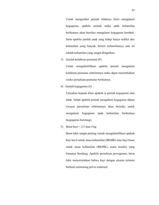 47
Untuk mengetahui pernah tidaknya klien mengalami
keguguran, apabila pernah maka pada kehamilan
berikutnya akan berisiko mengalami keguguran kembali.
Serta apabila jumlah anak yang hidup hanya sedikit dari
kehamilan yang banyak, berarti kehamilannya saat ini
adalah kehamilan yang sangat diinginkan.
3) Jumlah kelahiran prematur (P)
Untuk mengidentifikasi apabila pernah mengalami
kelahiran prematur sebelumnya maka dapat menimbulkan
resiko persalinan prematur berikutnya.
4) Jumlah keguguran (A)
Tanyakan kepada klien apakah ia pernah keguguran atau
tidak. Sebab apabila pernah mengalami keguguran dalam
riwayat persalinan sebelumnya akan berisiko untuk
mengalami keguguran pada kehamilan berikutnya
(keguguran berulang).
5) Berat bayi < 2,5 atau 4 kg
Berat lahir sangat penting iuntuk mengidentifikasi apakah
bayi kecil untuk masa kehamilan (BKMK) atau bayi besar
untuk masa kehamilan (BKMK), suatu kondisi yang
biasanya berulang. Apabila persalinan pervaginam, berat
lahir mencerminkan bahwa bayi dengan ukuran tertentu
berhasil memotong pelvis maternal.
 