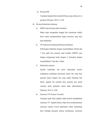 48
6) Riwayat KB
Tanyakan kepada klien metode KB apa yang selama ini ia
gunakan (Walyani, 2015; h. 129).
d) Riwayat kehamilan sekarang
1) HPHT (Hari Pertama Haid Terakhir)
Bidan ingin mengetahui tanggal hari menstruasi terkhir
klien untuk memperkirakan kapan kira-kira sang bayi
akan dilahirkan.
2) TP (Taksiran Persalinan)/Perkiraan Kelahiran
Perhitungan dilakukan dengan menambahkan 9 bulan dan
7 hari pada hari pertama haid terakhir (HPHT) atau
dengan mengurangi bulan dengan 3, kemudian dengan
menambahkan 7 hari dan 1 tahun.
3) Kehamilan yang ke-
Jumlah kehamilan ibu perlu ditanyakan karena
terdapatnya perbedaan perawatan antara ibu yang baru
pertama hamil dengan ibu yang sudah beberapa kali
hamil, apabila ibu tersebut baru pertama kali hamil
otomatis perlu perhatian ekstra pada kehamilannya
(Walyani, 2015; h. 120).
4) Imunisasi TT (Tetanus Toxoid) I
Tanyakan pada klien apakah sudah pernah mendapatkan
imunisasi TT. Apabila belum, bidan bisa memberikannya
imunisasi tetanus toxoid diperlukan untuk melindungi
bayi terhadap penyakit tetanus neonatorum, imunisasi
 