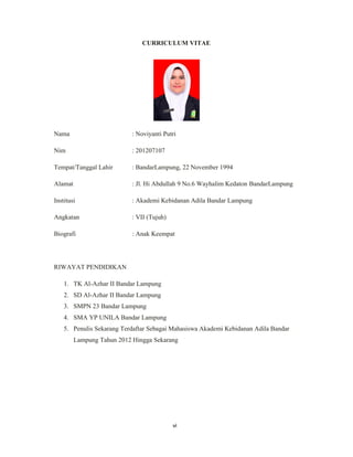 6
CURRICULUM VITAE
Nama : Noviyanti Putri
Nim : 201207107
Tempat/Tanggal Lahir : BandarLampung, 22 November 1994
Alamat : Jl. Hi Abdullah 9 No.6 Wayhalim Kedaton BandarLampung
Institusi : Akademi Kebidanan Adila Bandar Lampung
Angkatan : VII (Tujuh)
Biografi : Anak Keempat
RIWAYAT PENDIDIKAN
1. TK Al-Azhar II Bandar Lampung
2. SD Al-Azhar II Bandar Lampung
3. SMPN 23 Bandar Lampung
4. SMA YP UNILA Bandar Lampung
5. Penulis Sekarang Terdaftar Sebagai Mahasiswa Akademi Kebidanan Adila Bandar
Lampung Tahun 2012 Hingga Sekarang
vi
 