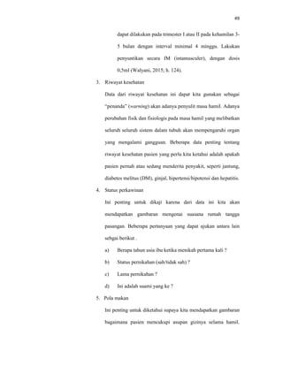 49
dapat dilakukan pada trimester I atau II pada kehamilan 3-
5 bulan dengan interval minimal 4 minggu. Lakukan
penyuntikan secara IM (intamusculer), dengan dosis
0,5ml (Walyani, 2015; h. 124).
3. Riwayat kesehatan
Data dari riwayat kesehatan ini dapat kita gunakan sebagai
“penanda” (warning) akan adanya penyulit masa hamil. Adanya
perubahan fisik dan fisiologis pada masa hamil yang melibatkan
seluruh seluruh sistem dalam tubuh akan mempengaruhi organ
yang mengalami gangguan. Beberapa data penting tentang
riwayat kesehatan pasien yang perlu kita ketahui adalah apakah
pasien pernah atau sedang menderita penyakit, seperti jantung,
diabetes melitus (DM), ginjal, hipertensi/hipotensi dan hepatitis.
4. Status perkawinan
Ini penting untuk dikaji karena dari data ini kita akan
mendapatkan gambaran mengenai suasana rumah tangga
pasangan. Beberapa pertanyaan yang dapat ajukan antara lain
sebgai berikut .
a) Berapa tahun usia ibu ketika menikah pertama kali ?
b) Status pernikahan (sah/tidak sah) ?
c) Lama pernikahan ?
d) Ini adalah suami yang ke ?
5. Pola makan
Ini penting untuk diketahui supaya kita mendapatkan gambaran
bagaimana pasien mencukupi asupan gizinya selama hamil.
 