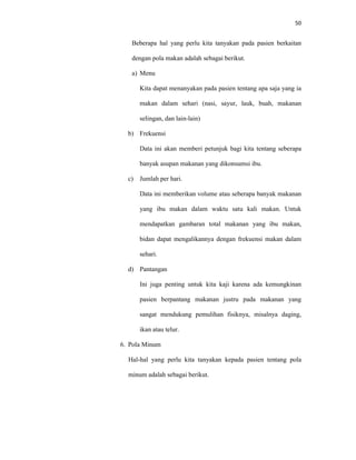 50
Beberapa hal yang perlu kita tanyakan pada pasien berkaitan
dengan pola makan adalah sebagai berikut.
a) Menu
Kita dapat menanyakan pada pasien tentang apa saja yang ia
makan dalam sehari (nasi, sayur, lauk, buah, makanan
selingan, dan lain-lain)
b) Frekuensi
Data ini akan memberi petunjuk bagi kita tentang seberapa
banyak asupan makanan yang dikonsumsi ibu.
c) Jumlah per hari.
Data ini memberikan volume atau seberapa banyak makanan
yang ibu makan dalam waktu satu kali makan. Untuk
mendapatkan gambaran total makanan yang ibu makan,
bidan dapat mengalikannya dengan frekuensi makan dalam
sehari.
d) Pantangan
Ini juga penting untuk kita kaji karena ada kemungkinan
pasien berpantang makanan justru pada makanan yang
sangat mendukung pemulihan fisiknya, misalnya daging,
ikan atau telur.
6. Pola Minum
Hal-hal yang perlu kita tanyakan kepada pasien tentang pola
minum adalah sebagai berikut.
 
