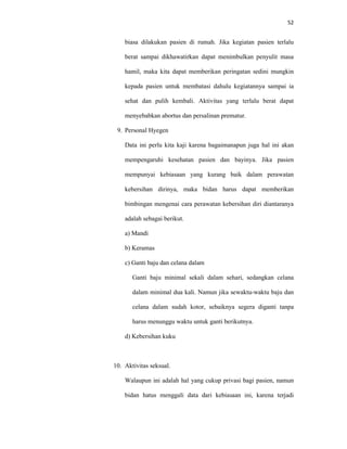 52
biasa dilakukan pasien di rumah. Jika kegiatan pasien terlalu
berat sampai dikhawatirkan dapat menimbulkan penyulit masa
hamil, maka kita dapat memberikan peringatan sedini mungkin
kepada pasien untuk membatasi dahulu kegiatannya sampai ia
sehat dan pulih kembali. Aktivitas yang terlalu berat dapat
menyebabkan abortus dan persalinan prematur.
9. Personal Hyegen
Data ini perlu kita kaji karena bagaimanapun juga hal ini akan
mempengaruhi kesehatan pasien dan bayinya. Jika pasien
mempunyai kebiasaan yang kurang baik dalam perawatan
kebersihan dirinya, maka bidan harus dapat memberikan
bimbingan mengenai cara perawatan kebersihan diri diantaranya
adalah sebagai berikut.
a) Mandi
b) Keramas
c) Ganti baju dan celana dalam
Ganti baju minimal sekali dalam sehari, sedangkan celana
dalam minimal dua kali. Namun jika sewaktu-waktu baju dan
celana dalam sudah kotor, sebaiknya segera diganti tanpa
harus menunggu waktu untuk ganti berikutnya.
d) Kebersihan kuku
10. Aktivitas seksual.
Walaupun ini adalah hal yang cukup privasi bagi pasien, namun
bidan hatus menggali data dari kebiasaan ini, karena terjadi
 