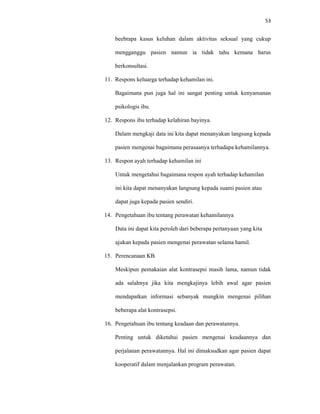 53
beebrapa kasus keluhan dalam aktivitas seksual yang cukup
mengganggu pasien namun ia tidak tahu kemana harus
berkonsultasi.
11. Respons keluarga terhadap kehamilan ini.
Bagaimana pun juga hal ini sangat penting untuk kenyamanan
psikologis ibu.
12. Respons ibu terhadap kelahiran bayinya.
Dalam mengkaji data ini kita dapat menanyakan langsung kepada
pasien mengenai bagaimana perasaanya terhadapa kehamilannya.
13. Respon ayah terhadap kehamilan ini
Untuk mengetahui bagaimana respon ayah terhadap kehamilan
ini kita dapat menanyakan langsung kepada suami pasien atau
dapat juga kepada pasien sendiri.
14. Pengetahuan ibu tentang perawatan kehamilannya
Data ini dapat kita peroleh dari beberapa pertanyaan yang kita
ajukan kepada pasien mengenai perawatan selama hamil.
15. Perencanaan KB
Meskipun pemakaian alat kontrasepsi masih lama, namun tidak
ada salahnya jika kita mengkajinya lebih awal agar pasien
mendapatkan informasi sebanyak mungkin mengenai pilihan
beberapa alat kontrasepsi.
16. Pengetahuan ibu tentang keadaan dan perawatannya.
Penting untuk diketahui pasien mengenai keadaannya dan
perjalanan perawatannya. Hal ini dimaksudkan agar pasien dapat
kooperatif dalam menjalankan program perawatan.
 