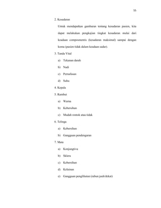 55
2. Kesadaran
Untuk mendapatkan gambaran tentang kesadaran pasien, kita
dapat melakukan pengkajian tingkat kesadaran mulai dari
keadaan composmentis (kesadaran maksimal) sampai dengan
koma (pasien tidak dalam keadaan sadar).
3. Tanda Vital
a) Tekanan darah
b) Nadi
c) Pernafasan
d) Suhu
4. Kepala
5. Rambut
a) Warna
b) Kebersihan
c) Mudah rontok atau tidak
6. Telinga
a) Kebersihan
b) Gangguan pendengaran
7. Mata
a) Konjungtiva
b) Sklera
c) Kebersihan
d) Kelainan
e) Gangguan penglihatan (rabun jauh/dekat)
 