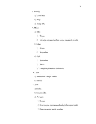 56
8. Hidung
a) Kebersihan
b) Polip
c) Alergi debu
9. Mulut
a) Bibir
1) Warna
2) Integritas jaringan (lembap, kering atau pecah-pecah)
b) Lidah
1) Warna
2) Kebersihan
c) Gigi
1) Kebersihan
2) Karies
3) Gangguan pada mulut (bau mulut)
10.Leher
a) Pembesaran kelenjar limfew
b) Parotitis
11.Dada
a) Bentuk
b) Simetris/tidak
c) Payudara
1) Bentuk
2) Besar masing-masing payudara (seimbang atau tidak)
3) Hiperpigmentasi areola payudara
 