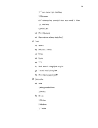 57
4) Teraba masa, nyeri atau tidak
5) Kolostrum
6) Keadaan puting: menonjol, datar, atau masuk ke dalam
7) Kebersihan
8) Bentuk bra
d) Denyut jantung
e) Gangguan pernafasan (auskultasi)
12. Perut
a) Bentuk
b) Bekas luka operasi
c) Striae
d) Linea
e) TFU
f) Hasil pemeriksaan palpasi leopold
g) Tafsiran berat janin (TBJ)
h) Denyut jantung janin (DJJ)
13. Ekstremitas
a) Atas
1) Gangguan/kelainan
2) Bentuk
b) Bawah
1) Bentuk
2) Oedema
3) Varises
 
