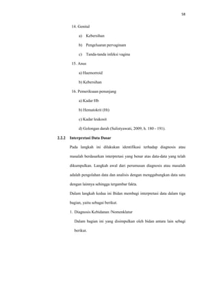 58
14. Genital
a) Kebersihan
b) Pengeluaran pervaginam
c) Tanda-tanda infeksi vagina
15. Anus
a) Haemorroid
b) Kebersihan
16. Pemeriksaan penunjang
a) Kadar Hb
b) Hematokrit (Ht)
c) Kadar leukosit
d) Golongan darah (Sulistyawati, 2009; h. 180 - 191).
2.2.2 Interpretasi Data Dasar
Pada langkah ini dilakukan identifikasi terhadap diagnosis atau
masalah berdasarkan interpretasi yang benar atas data-data yang telah
dikumpulkan. Langkah awal dari perumusan diagnosis atau masalah
adalah pengolahan data dan analisis dengan menggabungkan data satu
dengan lainnya sehingga tergambar fakta.
Dalam langkah kedua ini Bidan membagi interpretasi data dalam tiga
bagian, yaitu sebagai berikut.
1. Diagnosis Kebidanan /Nomenklatur
Dalam bagian ini yang disimpulkan oleh bidan antara lain sebagi
berikut.
 