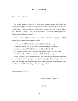 7
KATA PENGANTAR
Assalamualaikum. Wr. Wb
Puji syukur kehadirat Allah SWT, karena atas limpahan rahmat dan hidayah-Nya
sehingga penulis dapat menyelesaikan karya tulis ilmiah dalam bentuk studi kasus kebidanan
yang berjudul : “Asuhan Kebidanan Pada Ibu Hamil terhadap Ny.S umur 36 tahun G3P2Ao
usia kehamilan 12 minggu 3 hari dengan Hiperemesis Gravidarum di BPS Hj.Usmalana
Saddam, Amd.Keb Bandar Lampung”.
Dalam penulisan KTI ini penulis menyadari karena keterbatasan pengetahuan KTI,
penulis ingin mengucapkan terima kasih kepada :
1. dr. Wazni Adila, MPH selaku Direktur Akbid Adila Bandar Lampung
2. Nesia Catur Hutami, S.ST, M.Kes selaku Pembimbing I Karya Tulis Ilmiah
3. Kiki Purnama Sari, S.ST selaku Pembimbing II Karya Tulis Ilmiah
4. Hj. Usmalana Saddam, Amd. Keb selaku Pembimbing Lahan Karya Tulis Ilmiah
5. Seluruh dosen dan staf Akademi Kebidanan Adila Bandar Lampung
Penulis menyadari dalam penyusunan karya tulis ilmiah ini masih jauh dari sempurna,
oleh karena itu penulis mengharapkan saran dan kritik yang bersifat membangun dari semua
pihak guna perbaikan pada masa yang akan datang. Akhirnya penulis berharap semoga karya
tulis ilmiah ini dapat bermanfaat bagi penulis dan bagi pembaca.
Wassalamualaikum. Wr. Wb.
Bandar Lampung, April 2015
Penulis
vii
 