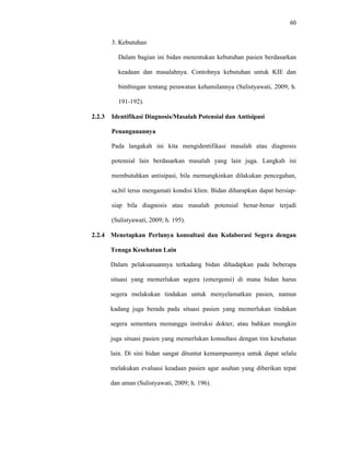 60
3. Kebutuhan
Dalam bagian ini bidan menentukan kebutuhan pasien berdasarkan
keadaan dan masalahnya. Contohnya kebutuhan untuk KIE dan
bimbingan tentang perawatan kehamilannya (Sulistyawati, 2009; h.
191-192).
2.2.3 Identifikasi Diagnosis/Masalah Potensial dan Antisipasi
Penanganannya
Pada langakah ini kita mengidentifikasi masalah atau diagnosis
potensial lain berdasarkan masalah yang lain juga. Langkah ini
membutuhkan antisipasi, bila memungkinkan dilakukan pencegahan,
sa,bil terus mengamati kondisi klien. Bidan diharapkan dapat bersiap-
siap bila diagnosis atau masalah potensial benar-benar terjadi
(Sulistyawati, 2009; h. 195).
2.2.4 Menetapkan Perlunya konsultasi dan Kolaborasi Segera dengan
Tenaga Kesehatan Lain
Dalam pelaksanaannya terkadang bidan dihadapkan pada beberapa
situasi yang memerlukan segera (emergensi) di mana bidan harus
segera melakukan tindakan untuk menyelamatkan pasien, namun
kadang juga berada pada situasi pasien yang memerlukan tindakan
segera sementara menunggu instruksi dokter, atau bahkan mungkin
juga situasi pasien yang memerlukan konsultasi dengan tim kesehatan
lain. Di sini bidan sangat dituntut kemampuannya untuk dapat selalu
melakukan evaluasi keadaan pasien agar asuhan yang diberikan tepat
dan aman (Sulistyawati, 2009; h. 196).
 