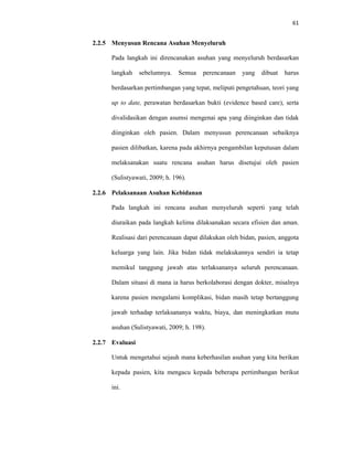 61
2.2.5 Menyusun Rencana Asuhan Menyeluruh
Pada langkah ini direncanakan asuhan yang menyeluruh berdasarkan
langkah sebelumnya. Semua perencanaan yang dibuat harus
berdasarkan pertimbangan yang tepat, meliputi pengetahuan, teori yang
up to date, perawatan berdasarkan bukti (evidence based care), serta
divalidasikan dengan asumsi mengenai apa yang diinginkan dan tidak
diinginkan oleh pasien. Dalam menyusun perencanaan sebaiknya
pasien dilibatkan, karena pada akhirnya pengambilan keputusan dalam
melaksanakan suatu rencana asuhan harus disetujui oleh pasien
(Sulistyawati, 2009; h. 196).
2.2.6 Pelaksanaan Asuhan Kebidanan
Pada langkah ini rencana asuhan menyeluruh seperti yang telah
diuraikan pada langkah kelima dilaksanakan secara efisien dan aman.
Realisasi dari perencanaan dapat dilakukan oleh bidan, pasien, anggota
keluarga yang lain. Jika bidan tidak melakukannya sendiri ia tetap
memikul tanggung jawab atas terlaksananya seluruh perencanaan.
Dalam situasi di mana ia harus berkolaborasi dengan dokter, misalnya
karena pasien mengalami komplikasi, bidan masih tetap bertanggung
jawab terhadap terlaksananya waktu, biaya, dan meningkatkan mutu
asuhan (Sulistyawati, 2009; h. 198).
2.2.7 Evaluasi
Untuk mengetahui sejauh mana keberhasilan asuhan yang kita berikan
kepada pasien, kita mengacu kepada beberapa pertimbangan berikut
ini.
 