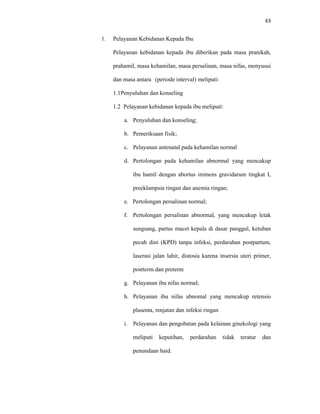 63
1. Pelayanan Kebidanan Kepada Ibu
Pelayanan kebidanan kepada ibu diberikan pada masa pranikah,
prahamil, masa kehamilan, masa persalinan, masa nifas, menyusui
dan masa antara (periode interval) meliputi:
1.1Penyuluhan dan konseling
1.2 Pelayanan kebidanan kepada ibu meliputi:
a. Penyuluhan dan konseling;
b. Pemeriksaan fisik;
c. Pelayanan antenatal pada kehamilan normal
d. Pertolongan pada kehamilan abnormal yang mencakup
ibu hamil dengan abortus iminens gravidarum tingkat I,
preeklampsia ringan dan anemia ringan;
e. Pertolongan persalinan normal;
f. Pertolongan persalinan abnormal, yang mencakup letak
sungsang, partus macet kepala di dasar panggul, ketuban
pecah dini (KPD) tanpa infeksi, perdarahan postpartum,
laserasi jalan lahir, distosia karena insersia uteri primer,
postterm dan preterm
g. Pelayanan ibu nifas normal;
h. Pelayanan ibu nifas abnomal yang mencakup retensio
plasenta, renjatan dan infeksi ringan
i. Pelayanan dan pengobatan pada kelainan ginekologi yang
meliputi keputihan, perdarahan tidak teratur dan
penundaan haid.
 