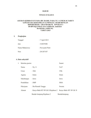 65
BAB III
TINJAUAN KASUS
ASUHAN KEBIDANAN PADA IBU HAMIL PADA NY. S UMUR 36 TAHUN
G3P2A0 USIA KEHAMILAN 12 MINGGU 3 HARI DENGAN
HIPEREMESIS GRAVIDARUM TINGKAT I
DI BPS Hj.USMALANA SADDAM, Amd.Keb
BANDAR LAMPUNG
TAHUN 2015
I. Pengkajian
Tanggal : 7 April 2015
Jam : 10.00 WIB
Nama Mahasiswa : Noviyanti Putri
Nim : 201207107
A. Data subyektif
1. Identitas pasien Suami
Nama : Ny. S Tn.P
Umur : 36th 35th
Agama : Islam Islam
Sukubangsa : Jawa Jawa
Pendidikan : SMP SMA
Pekerjaan : Ibu Rumah Tangga Swasta
Alamat : Karya Bakti RT 09 LK II Rajabasa 2 Karya Bakti RT 09 LK II
Bandar lampung Rajabasa 2 Bandarlampung
 
