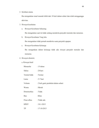 66
2. Keluhan utama
Ibu mengatakan mual muntah lebih dari 10 kali dalam sehari dan telah mengganggu
aktivitas.
3. Riwayat kesehatan
a. Riwayat Kesehatan Sekarang
Ibu mengatakan saat ini tidak sedang menderita penyakit menular dan menurun.
b. Riwayat Kesehatan Yang lalu
Ibu mengatakan tidak pernah menderita suatu penyakit apapun.
c. Riwayat Kesehatan Keluarga
Ibu mengatakan dalam keluarga tidak ada riwayat penyakit menular dan
menurun.
4. Riwayat obstetric
a. Riwayat haid
Menarche : 15 tahun
Siklus : 28 hari
Teratur/tidak : Teratur
Lama : 5-7 hari
Volume : 2 kali ganti pembalut dalam sehari
Warna : Merah
Disminorhea : Tidak
Bau : Khas
Flour albus : Tidak ada
HPHT : 10-1-2015
TP : 17-10-2015
 
