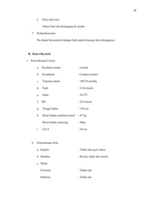 70
f. Pola Aktivitas
Sehari hari ibu berdagang di rumah
7. Polapsikososial
Ibu dapat bersosialisi dengan baik pada keluarga dan tetangganya
B. Data Obyektif
1. Pemeriksaan Umum
a. Keadaan umum : Lemah
b. Kesadaran : Compos mentis
c. Tekanan darah : 100/70 mmHg
d. Nadi : 110x/menit
e. Suhu : 36,50
C
f. RR : 22x/menit
g. Tinggi badan : 154 cm
h. Berat badan sebelum hamil : 47 kg
Berat badan sekarang : 44kg
i. LILA : 24 cm
2. Pemeriksaan fisik
a. Kepala : Tidak ada nyeri tekan
b. Rambut : Bersih, tidak ada rontok
c. Muka
Cloasma : Tidak ada
Oedema : Tidak ada
 