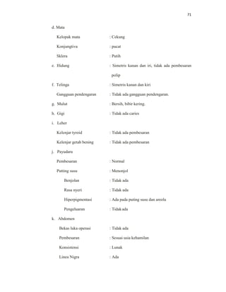 71
d. Mata
Kelopak mata : Cekung
Konjungtiva : pucat
Sklera : Putih
e. Hidung : Simetris kanan dan iri, tidak ada pembesaran
polip
f. Telinga : Simetris kanan dan kiri
Gangguan pendengaran : Tidak ada gangguan pendengaran.
g. Mulut : Bersih, bibir kering.
h. Gigi : Tidak ada caries
i. Leher
Kelenjar tyroid : Tidak ada pembesaran
Kelenjar getah bening : Tidak ada pembesaran
j. Payudara
Pembesaran : Normal
Putting susu : Menonjol
Benjolan : Tidak ada
Rasa nyeri : Tidak ada
Hiperpigmentasi : Ada pada puting susu dan areola
Pengeluaran : Tidakada
k. Abdomen
Bekas luka operasi : Tidak ada
Pembesaran : Sesuai usia kehamilan
Konsistensi : Lunak
Linea Nigra : Ada
 