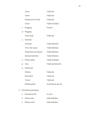 72
Acites : Tidak ada
Tumor : Tidak ada
Pembesaran liver/lien : Tidak ada
Uterus : Tidak di lakukan
l. Punggung : Normal
m. Pinggang
Nyeri ketuk : Tidak ada
n. Genetalia
Perineum : Tidak dilakukan
Vulva dan vagina : Tidak dilakukan
Pengeluaran pervaginam : Tidak dilakukan
Kelenjar bartholini : Tidak dilakukan
o. Periksa dalam : Tidak di lakukan
p. Anus : Tidak ada hemoroid
q. Ekstremitas
Oedema : Tidak ada
Kemerahan : Tidak ada
Varices : Tidak ada
Refleks patella : Positif kanan dan kiri
3. Pemeriksaan penunjang
a. Pemeriksaan Hb : 8,2 gr%
b. Protein urine : tidak dilakukan
c. Glukosa urine : tidak dilakukan
 
