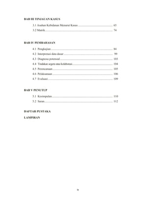 9
BAB III TINJAUAN KASUS
3.1 Asuhan Kebidanan Menurut Kasus .............................................. 65
3.2 Matrik.......................................................................................... 74
BAB IV PEMBAHASAN
4.1 Pengkajian .................................................................................. 84
4.2 Interpretasi data dasar ................................................................. 99
4.3 Diagnosa potensial...................................................................... 103
4.4 Tindakan segera atau kolaborasi...................................................... 104
4.5 Perencanaan................................................................................ 105
4.6 Pelaksanaan ................................................................................ 106
4.7 Evaluasi...................................................................................... 109
BAB V PENUTUP
5.1 Kesimpulan................................................................................. 110
5.2 Saran........................................................................................... 112
DAFTAR PUSTAKA
LAMPIRAN
ix
 