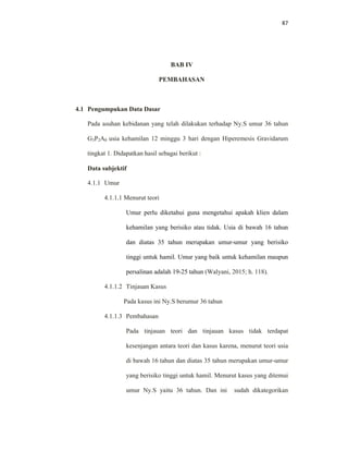 87
BAB IV
PEMBAHASAN
4.1 Pengumpukan Data Dasar
Pada asuhan kebidanan yang telah dilakukan terhadap Ny.S umur 36 tahun
G3P2A0 usia kehamilan 12 minggu 3 hari dengan Hiperemesis Gravidarum
tingkat 1. Didapatkan hasil sebagai berikut :
Data subjektif
4.1.1 Umur
4.1.1.1 Menurut teori
Umur perlu diketahui guna mengetahui apakah klien dalam
kehamilan yang berisiko atau tidak. Usia di bawah 16 tahun
dan diatas 35 tahun merupakan umur-umur yang berisiko
tinggi untuk hamil. Umur yang baik untuk kehamilan maupun
persalinan adalah 19-25 tahun (Walyani, 2015; h. 118).
4.1.1.2 Tinjauan Kasus
Pada kasus ini Ny.S berumur 36 tahun
4.1.1.3 Pembahasan
Pada tinjauan teori dan tinjauan kasus tidak terdapat
kesenjangan antara teori dan kasus karena, menurut teori usia
di bawah 16 tahun dan diatas 35 tahun merupakan umur-umur
yang berisiko tinggi untuk hamil. Menurut kasus yang ditemui
umur Ny.S yaitu 36 tahun. Dan ini sudah dikategorikan
 