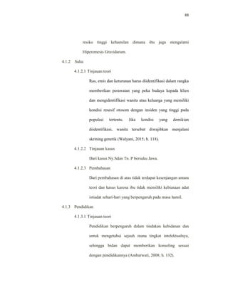 88
resiko tinggi kehamilan dimana ibu juga mengalami
Hiperemesis Gravidarum.
4.1.2 Suku
4.1.2.1 Tinjauan teori
Ras, etnis dan keturunan harus diidentifikasi dalam rangka
memberikan perawatan yang peka budaya kepada klien
dan mengidentifikasi wanita atau keluarga yang memiliki
kondisi resesif otosom dengan insiden yang tinggi pada
populasi tertentu. Jika kondisi yang demikian
diidentifikasi, wanita tersebut diwajibkan menjalani
skrining genetik (Walyani, 2015; h. 118).
4.1.2.2 Tinjauan kasus
Dari kasus Ny.Sdan Tn. P bersuku Jawa.
4.1.2.3 Pembahasan
Dari pembahasan di atas tidak terdapat kesenjangan antara
teori dan kasus karena ibu tidak memiliki kebiasaan adat
istiadat sehari-hari yang berpengaruh pada masa hamil.
4.1.3 Pendidikan
4.1.3.1 Tinjauan teori
Pendidikan berpengaruh dalam tindakan kebidanan dan
untuk mengetahui sejauh mana tingkat intelektualnya,
sehingga bidan dapat memberikan konseling sesuai
dengan pendidikannya (Ambarwati, 2008; h. 132).
 