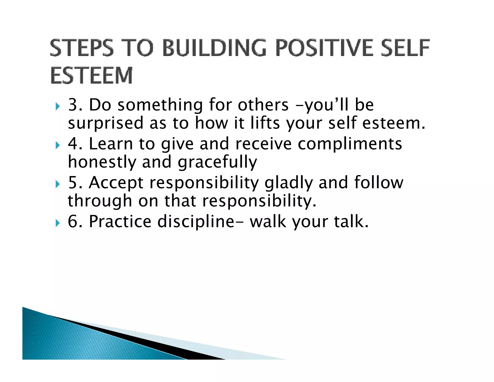 3. Do something for others -you’ll be
surprised as to how it lifts your self esteem.
      i d     t h      lift         lf t
4. Learn to give and receive compliments
honestly and gracefully
5. Accept responsibility gladly and follow
through on that responsibility.
6. Practice di i li
6 P     i discipline- walk your talk.
                           lk        lk
 