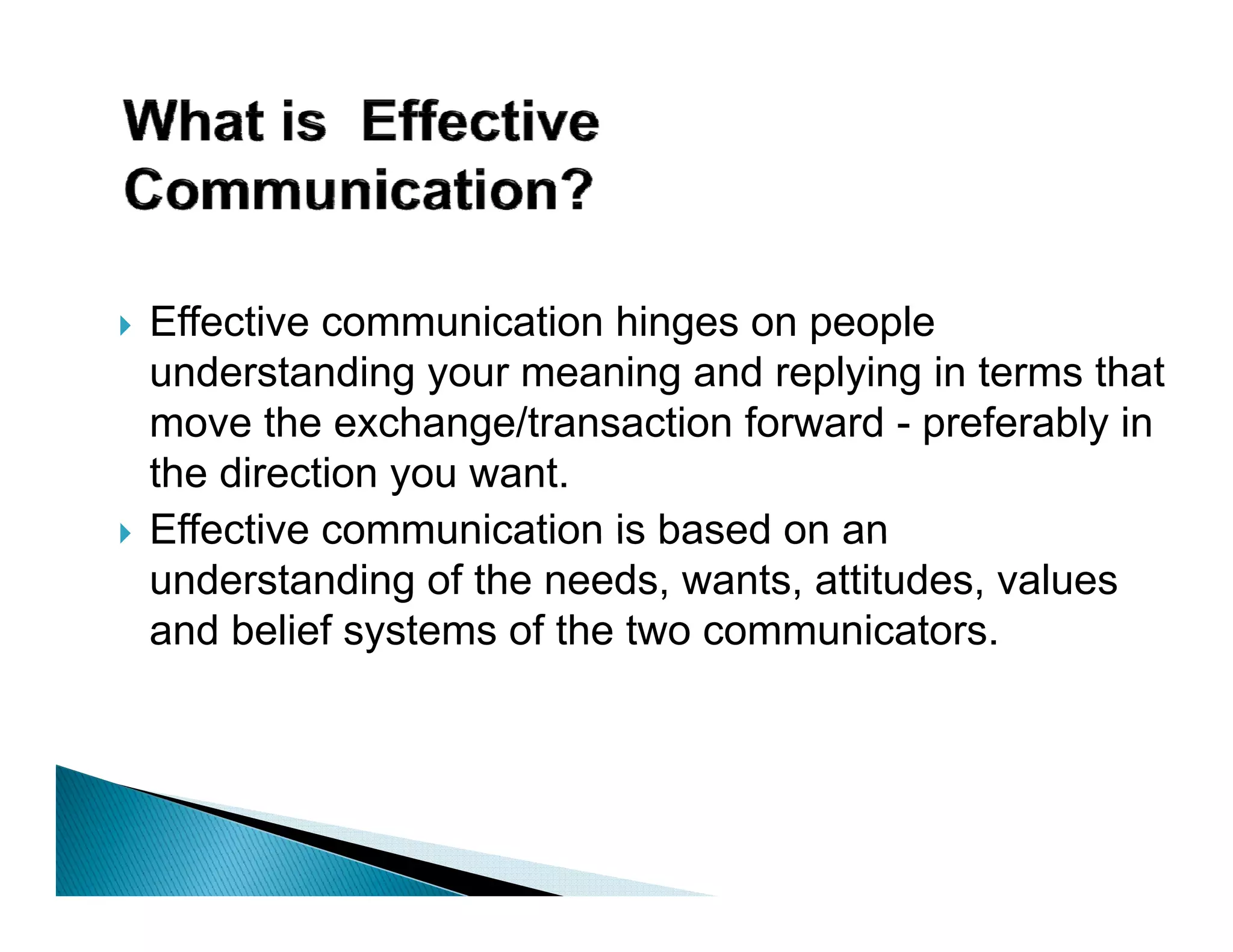 Effective communication hinges on people
understanding your meaning and replying in terms that
move the exchange/transaction forward - preferably in
the direction you want.
Effective communication is based on an
understanding of the needs, wants, attitudes, values
and belief systems of the two communicators.
 