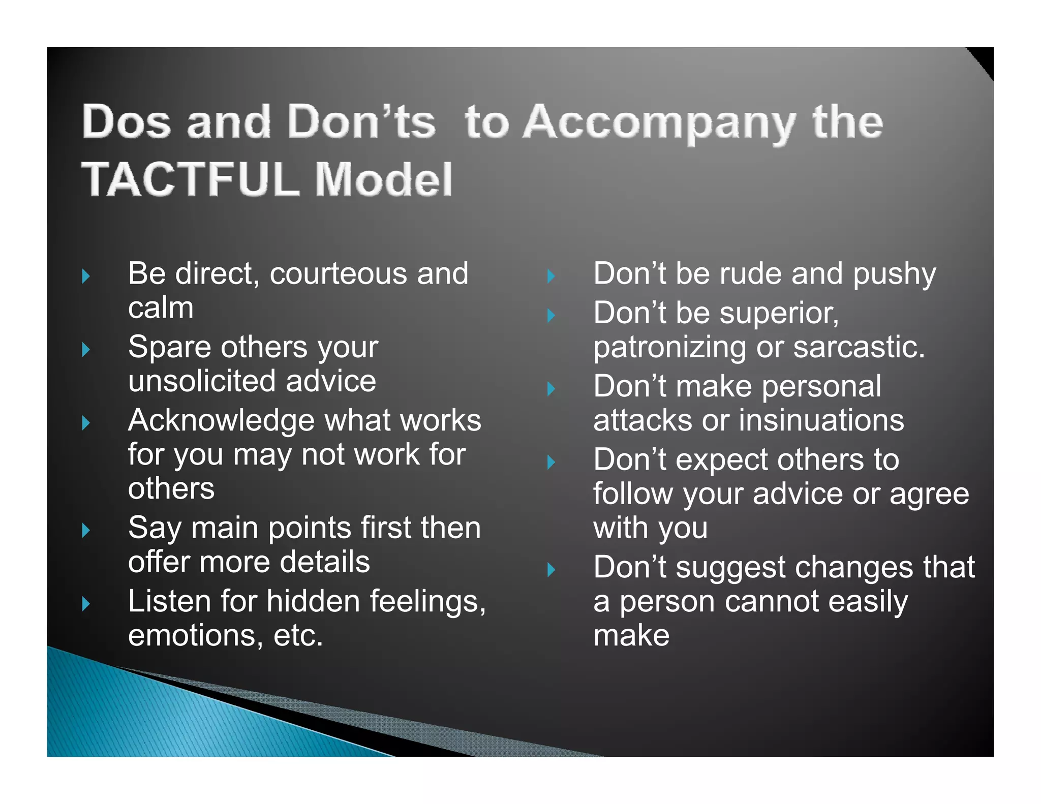 Be direct, courteous and      Don’t be rude and pushy
calm                          Don’t be superior,
Spare others your             patronizing or sarcastic
                                             sarcastic.
unsolicited advice            Don’t make personal
Acknowledge what works        attacks or insinuations
for you may not work for      Don’t
                              D ’t expect others to
                                           t th    t
others                        follow your advice or agree
Say main points first then    with you
offer more d t il
  ff        details           Don’t suggest changes that
Listen for hidden feelings,   a person cannot easily
emotions, etc.                make
 