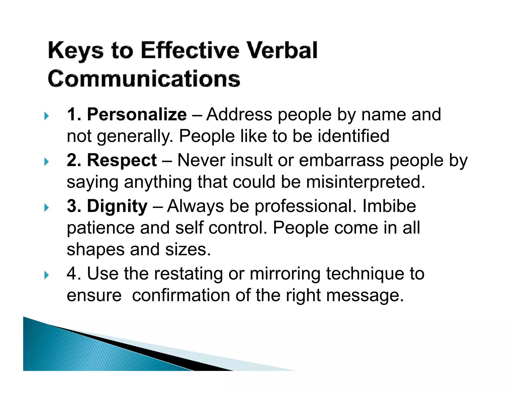 1. Personalize – Address p p by name and
                            people y
not generally. People like to be identified
2. Respect – Never insult or embarrass people by
saying anything that could be misinterpreted.
3. Dignity – Always be professional. Imbibe
patience and self control. P
   ti       d lf      t l People come i all
                                l         in ll
shapes and sizes.
4 Use the restating or mirroring technique to
4.
ensure confirmation of the right message.
 