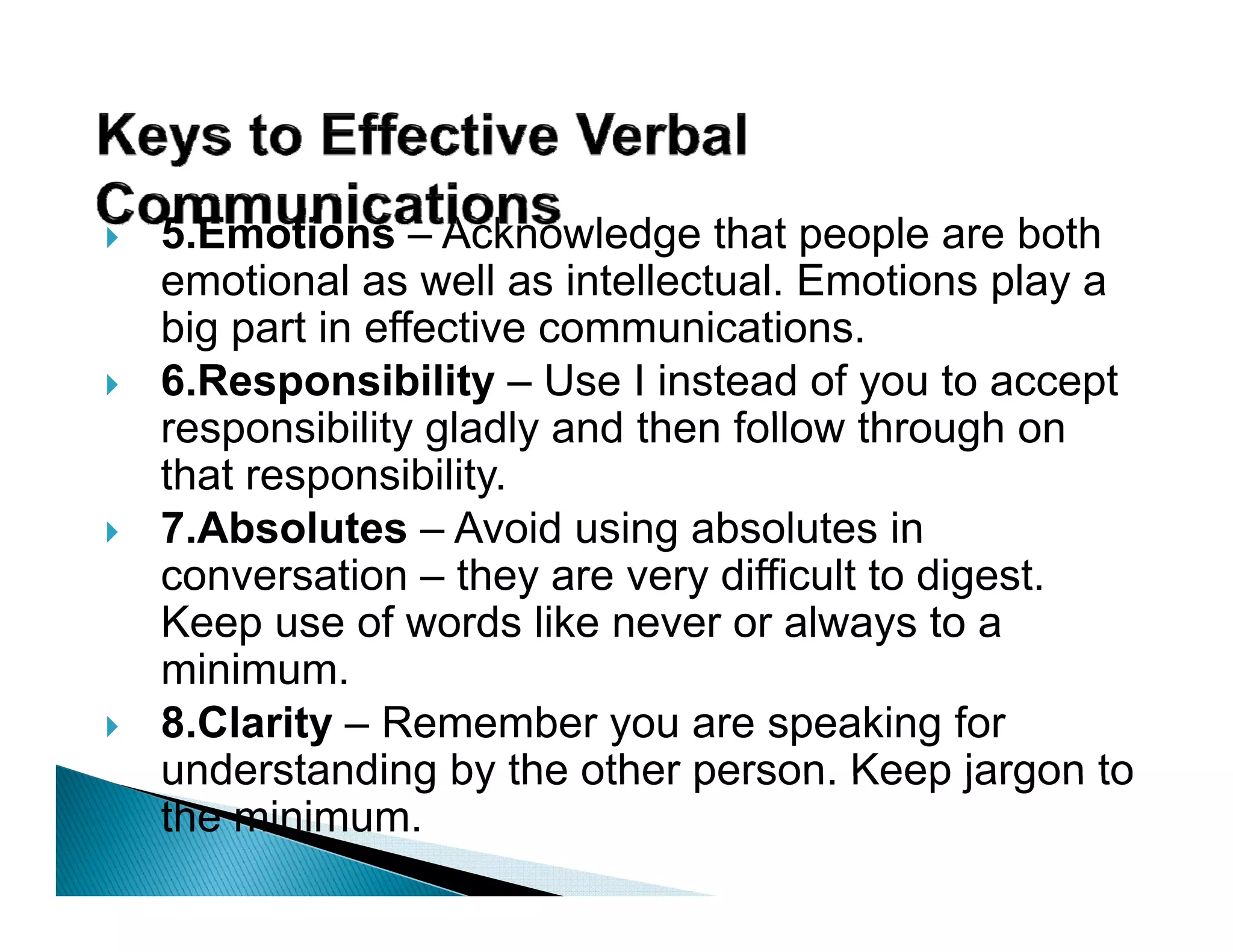 5.Emotions – Acknowledge that people are both
emotional as well as intellectual. Emotions p y a
                                              play
big part in effective communications.
6.Responsibility – Use I instead of you to accept
responsibility gladly and th f ll
         ibilit l dl    d then follow th
                                      through on
                                             h
that responsibility.
7.Absolutes
7 Absolutes – Avoid using absolutes in
conversation – they are very difficult to digest.
Keep use of words like never or always to a
  i i
minimum.
8.Clarity – Remember you are speaking for
understanding by the other person Keep jargon to
                             person.
the minimum.
 