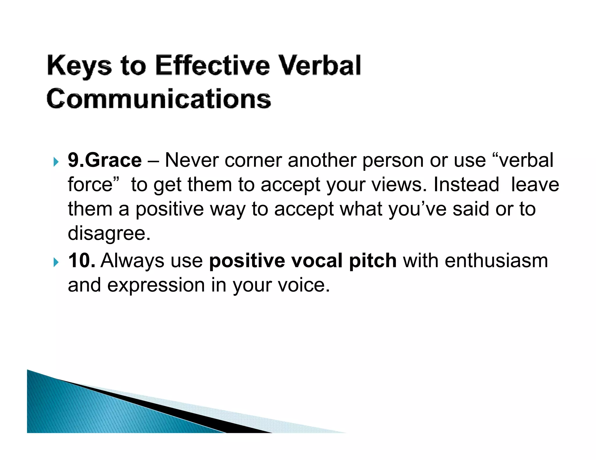 9.Grace – Never corner another person or use “verbal
force” to get them to accept your views. Instead leave
them a positive way to accept what you’ve said or to
                                       ’
disagree.
10.
10 Always use positive vocal pitch with enthusiasm
and expression in your voice.
 