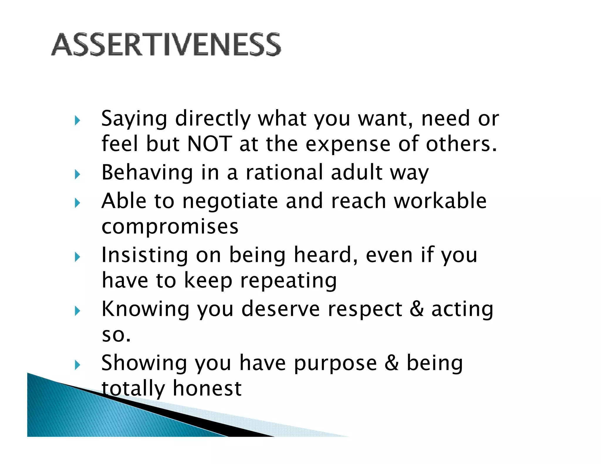 Saying directly what you want, need or
feel but NOT at the expense of others
                                others.
Behaving in a rational adult way
Able to negotiate and reach workable
compromises
Insisting on being heard, even if you
have to keep repeating
Knowing you deserve respect & acting
        gy               p            g
so.
Showing you have purpose & being
totally honest
 
