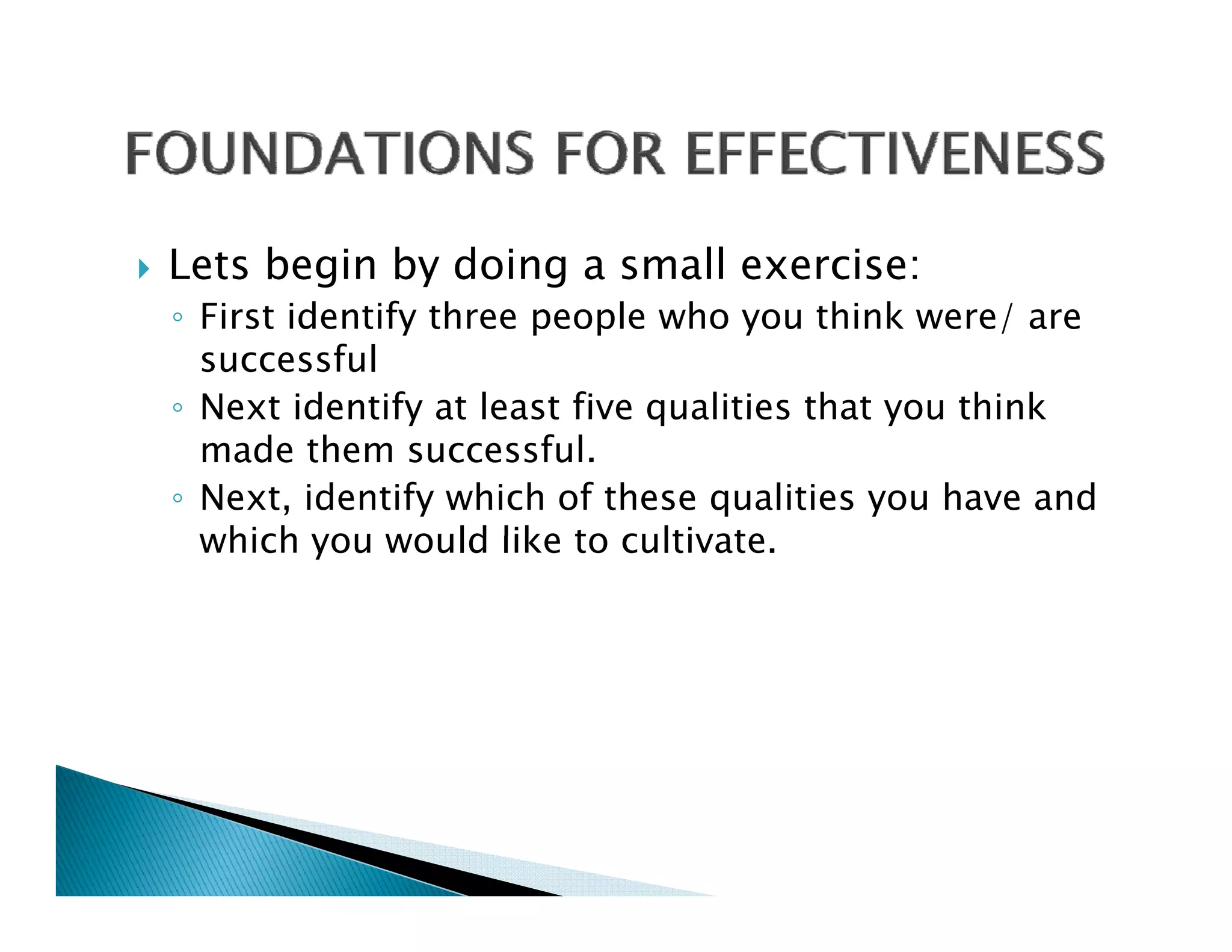 Lets begin by doing a small exercise:
◦ First identify three people who you think were/ are
  successful
◦ Next identify at least five qualities that you think
  made them successful.
◦ Next, identify which of these qualities you have and
  which you would like to cultivate
                            cultivate.
 