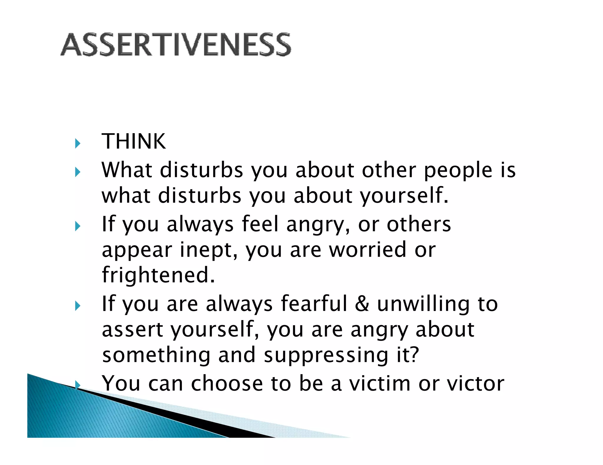 THINK
What disturbs you about other people is
what disturbs you about y
               y          yourself.
If you always feel angry, or others
appear inept, you are worried or
frightened.
If you are always fearful & unwilling to
              lf                 b
assert yourself, you are angry about
something and suppressing it?
You can choose to be a victim or victor
Y         h      t b      i ti      i t
 