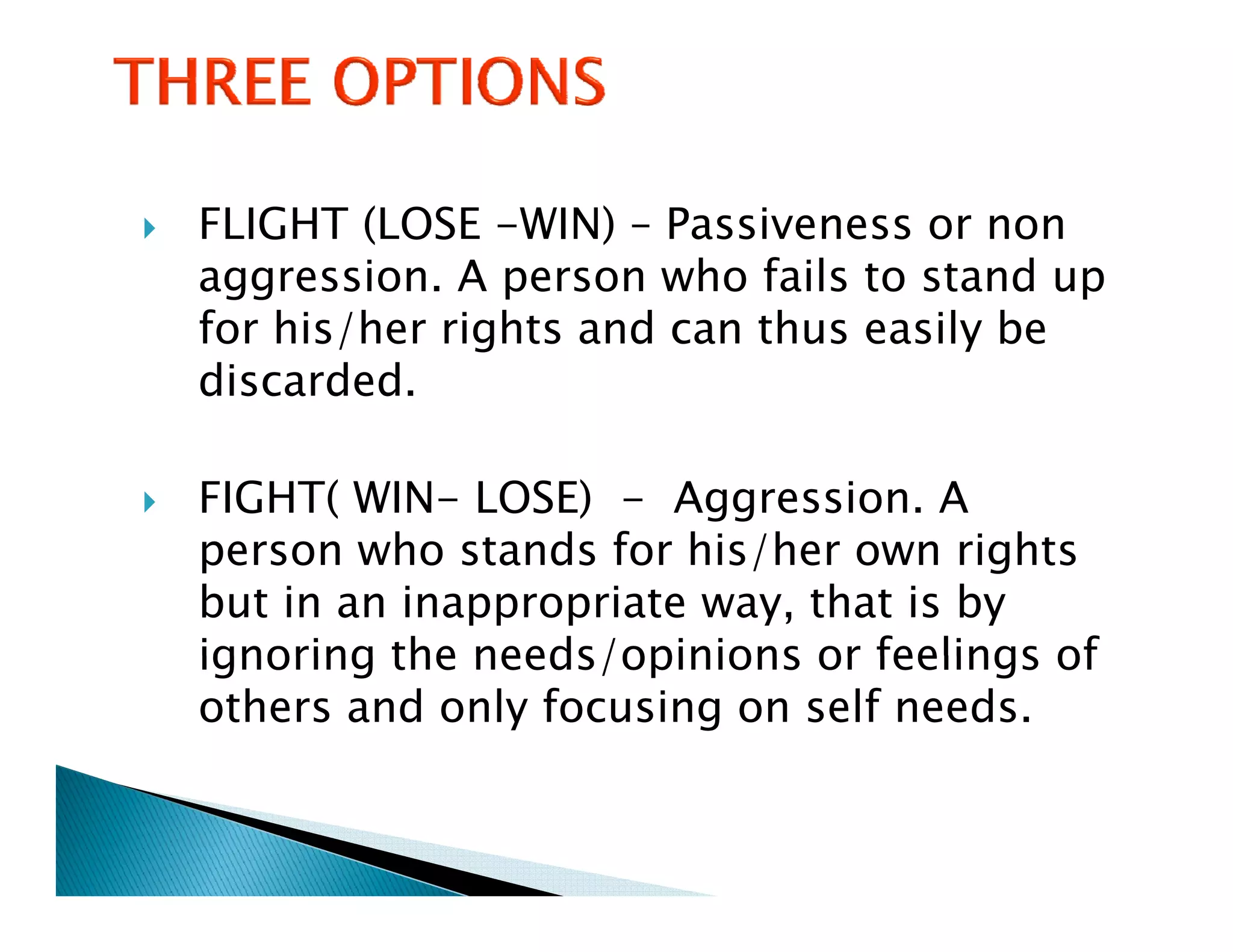 FLIGHT (LOSE -WIN) – Passiveness or non
aggression. A person who fails to stand up
 gg            p                          p
for his/her rights and can thus easily be
discarded.

FIGHT( WIN- LOSE) - Aggression. A
person who stands f his/her own rights
         h      d for hi /h           i h
but in an inappropriate way, that is by
ignoring the needs/opinions or feelings of
others and only focusing on self needs.
 