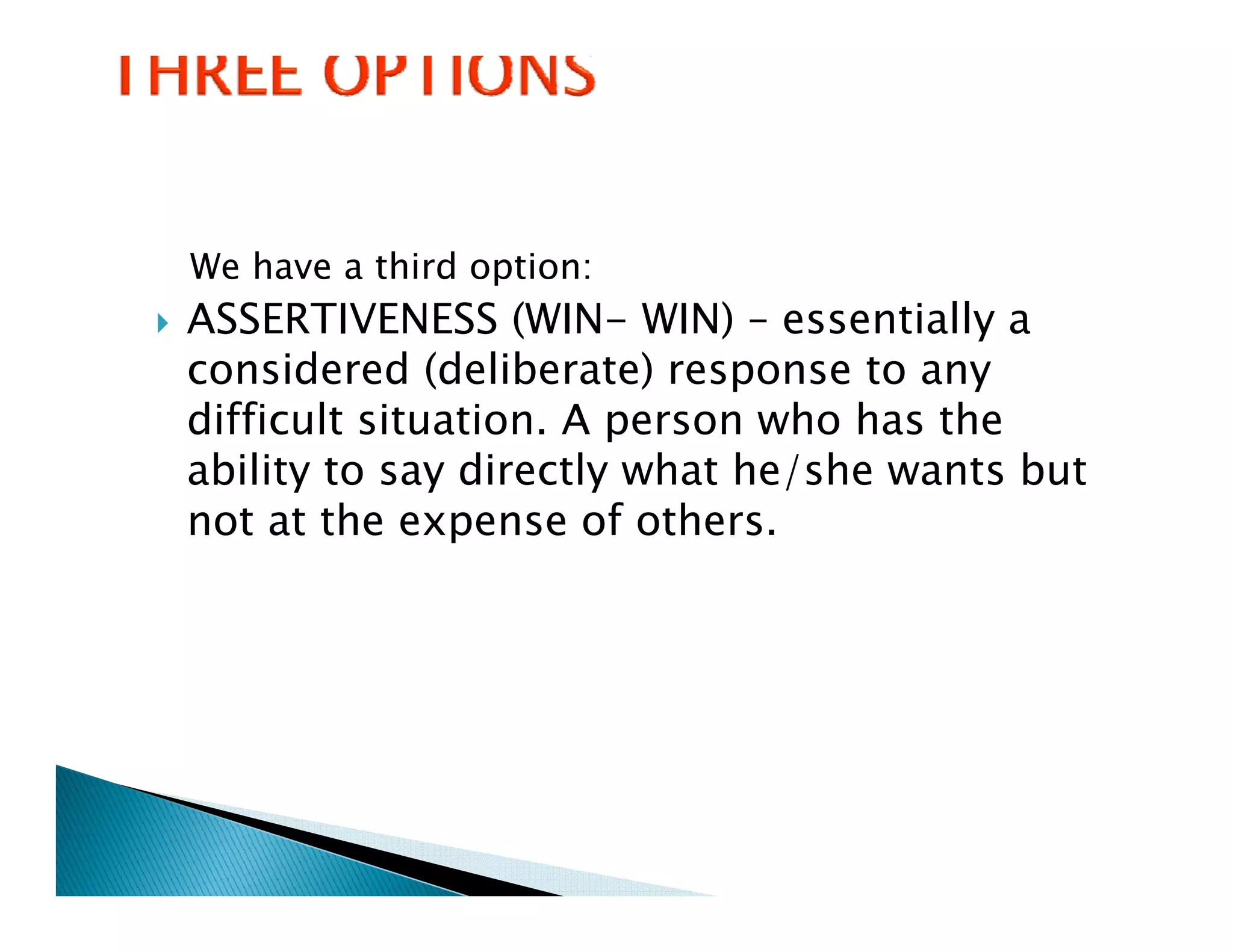 We have a third option:
ASSERTIVENESS (WIN- WIN) – essentially a
considered (deliberate) response to any
difficult situation. A person who has the
          situation
ability to say directly what he/she wants but
not at the expense of others.
               p
 