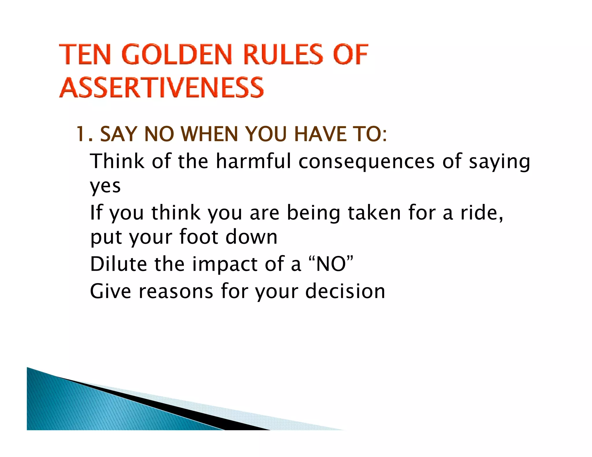 1. SAY NO WHEN YOU HAVE TO:
 Think of the harmful consequences of saying
 yes
 If you think you are being taken for a ride,
 put your foot down
 Dilute the impact of a “NO”
 Dil     h i         f
 Give reasons for your decision
 