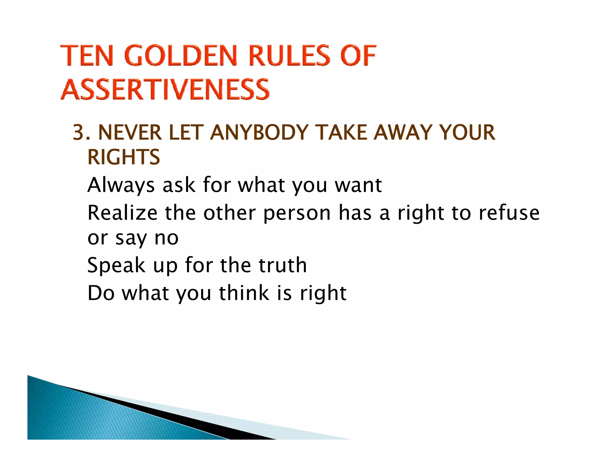 3. NEVER LET ANYBODY TAKE AWAY YOUR
 RIGHTS
 Always ask for what you want
 Realize the other person has a right to refuse
     l    h    h          h        h       f
 or say no
 Speak up for the truth
 Do what you think is right
 