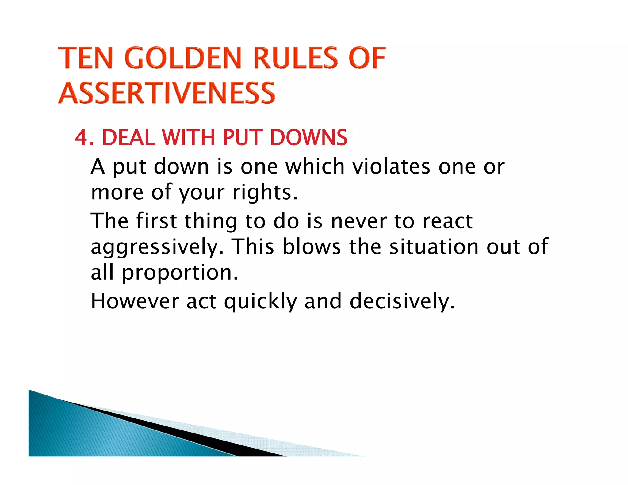 4. DEAL WITH PUT DOWNS
 A put down is one which violates one or
 more of your rights.
 The first thing to do is never to react
   h f      h       d
 aggressively. This blows the situation out of
 all proportion
     proportion.
 However act quickly and decisively.
 