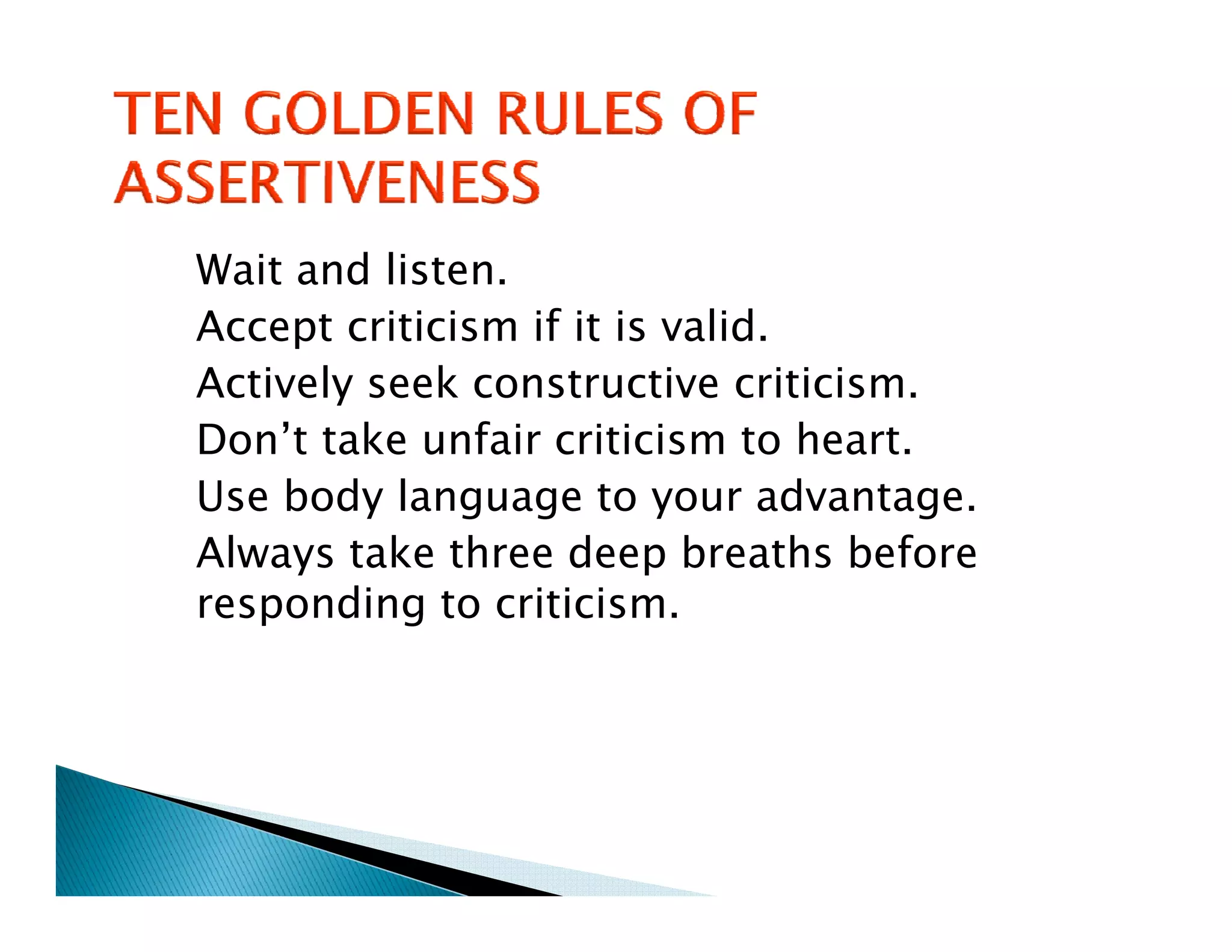 Wait and listen.
Accept criticism if it is valid.
Actively seek constructive criticism.
Don’t take unfair criticism to heart.
Use body language to your advantage.
Always take three d
  l       k h       deep b breaths b f
                                 h before
responding to criticism.
 