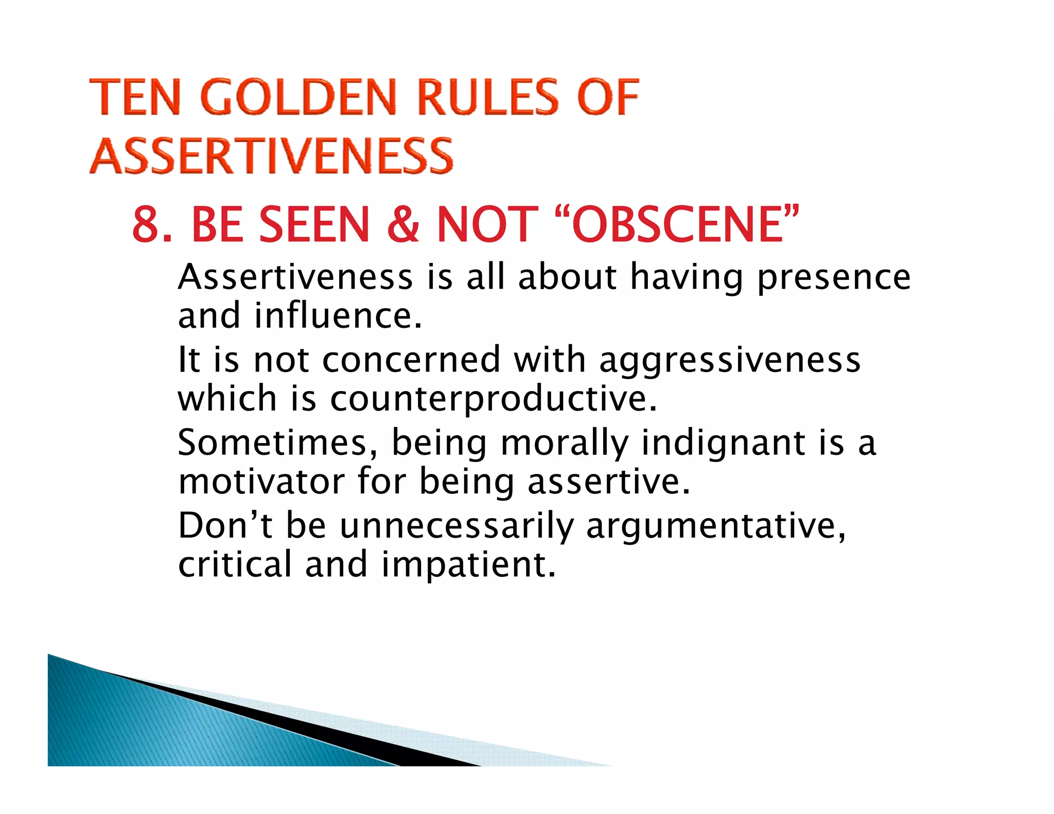 8. BE SEEN & NOT “OBSCENE”
 Assertiveness is all about having presence
 and influence.
 It is not concerned with aggressiveness
 which is counterproductive.
 Sometimes, being morally indignant is a
             ,     g       y    g
 motivator for being assertive.
 Don’t be unnecessarily argumentative,
 critical and impatient
               impatient.
 