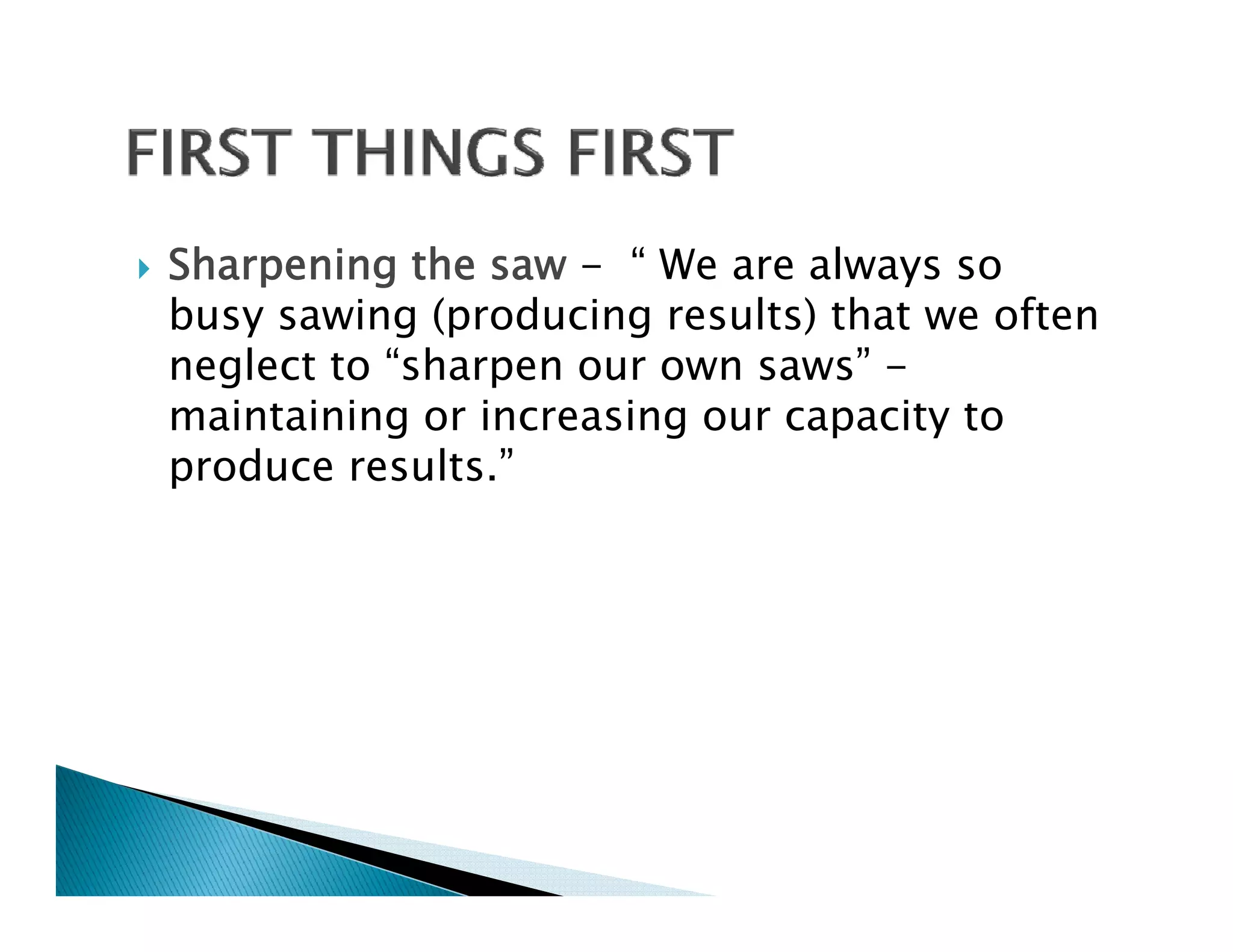 Sharpening the saw - “ We are always so
busy sawing (producing results) that we often
neglect to “sharpen our own saws” -
maintaining or increasing our capacity to
produce results.”
 