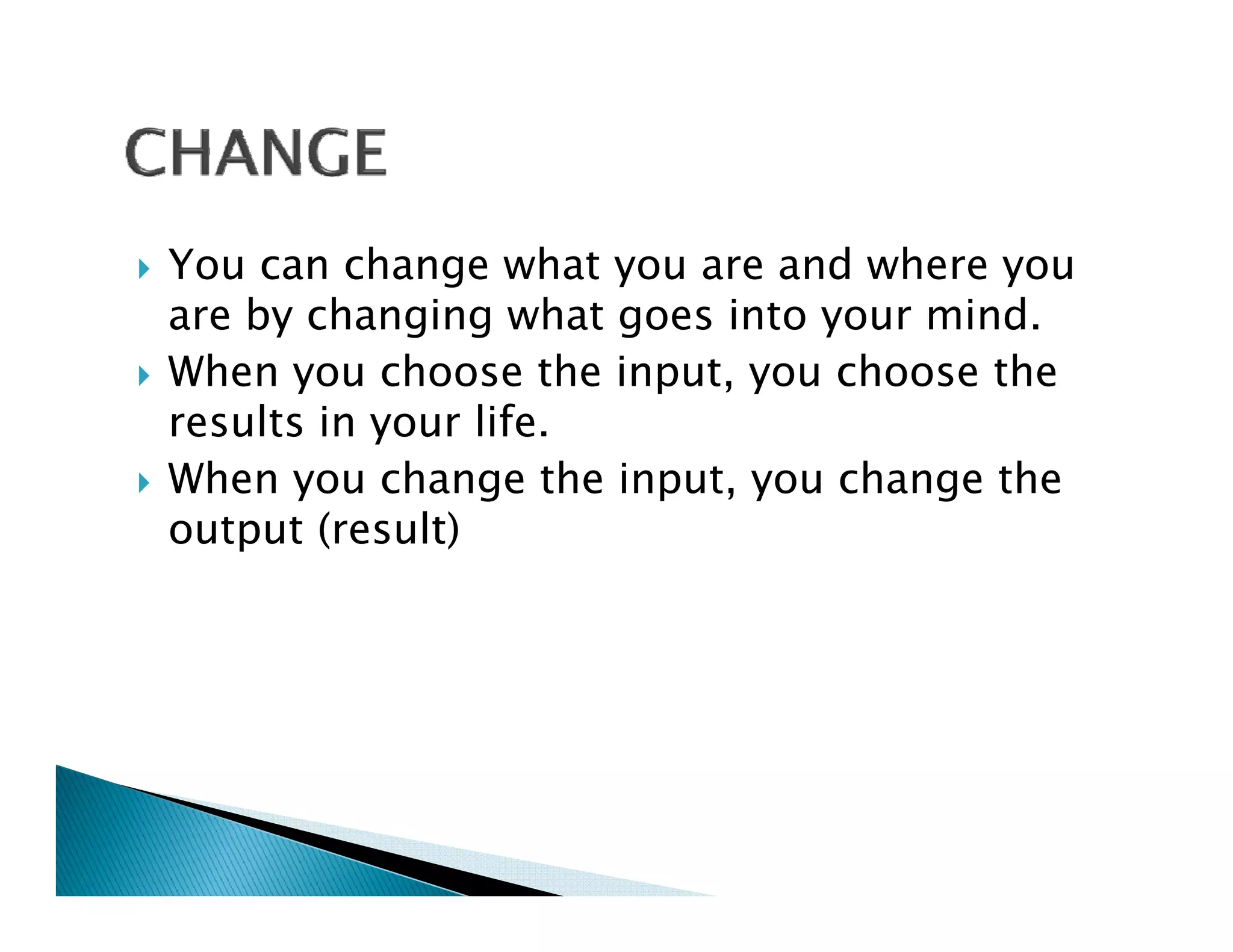 You can change what you are and where you
are by changing what goes into your mind.
When you choose the input, you choose the
results in your life
                life.
When you change the input, you change the
output (result)
 