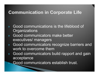 Good communications is the lifeblood of
Organizations
Good communicators make better
executives/ managers
Good communicators recognize barriers and
work to overcome them
G d communicators b ild rapport and gain
Good          i t    build        t d i
acceptance
Good comm nicators establish tr st
      communicators            trust.
 