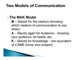 The MAK Model
◦ M – Stands for the medium (knowing
  which medium of communication to use
  when)
◦ A – Stands again for Audience – knowing
  your audience, its needs, etc.
◦ K – Stands for Knowledge – the equivalent
  of a SME (know your subject)
 