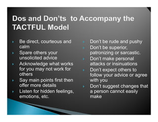 Be direct, courteous and      Don’t be rude and pushy
calm                          Don’t be superior,
Spare others your             patronizing or sarcastic
                                             sarcastic.
unsolicited advice            Don’t make personal
Acknowledge what works        attacks or insinuations
for you may not work for      Don’t
                              D ’t expect others to
                                           t th    t
others                        follow your advice or agree
Say main points first then    with you
offer more d t il
  ff        details           Don’t suggest changes that
Listen for hidden feelings,   a person cannot easily
emotions, etc.                make
 