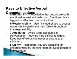 5.Emotions – Acknowledge that people are both
emotional as well as intellectual. Emotions p y a
                                              play
big part in effective communications.
6.Responsibility – Use I instead of you to accept
responsibility gladly and th f ll
         ibilit l dl    d then follow th
                                      through on
                                             h
that responsibility.
7.Absolutes
7 Absolutes – Avoid using absolutes in
conversation – they are very difficult to digest.
Keep use of words like never or always to a
  i i
minimum.
8.Clarity – Remember you are speaking for
understanding by the other person Keep jargon to
                             person.
the minimum.
 