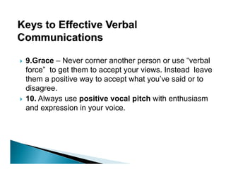 9.Grace – Never corner another person or use “verbal
force” to get them to accept your views. Instead leave
them a positive way to accept what you’ve said or to
                                       ’
disagree.
10.
10 Always use positive vocal pitch with enthusiasm
and expression in your voice.
 