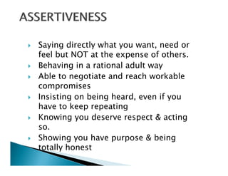 Saying directly what you want, need or
feel but NOT at the expense of others
                                others.
Behaving in a rational adult way
Able to negotiate and reach workable
compromises
Insisting on being heard, even if you
have to keep repeating
Knowing you deserve respect & acting
        gy               p            g
so.
Showing you have purpose & being
totally honest
 