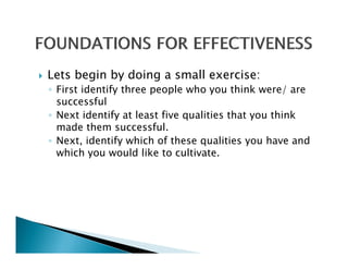 Lets begin by doing a small exercise:
◦ First identify three people who you think were/ are
  successful
◦ Next identify at least five qualities that you think
  made them successful.
◦ Next, identify which of these qualities you have and
  which you would like to cultivate
                            cultivate.
 